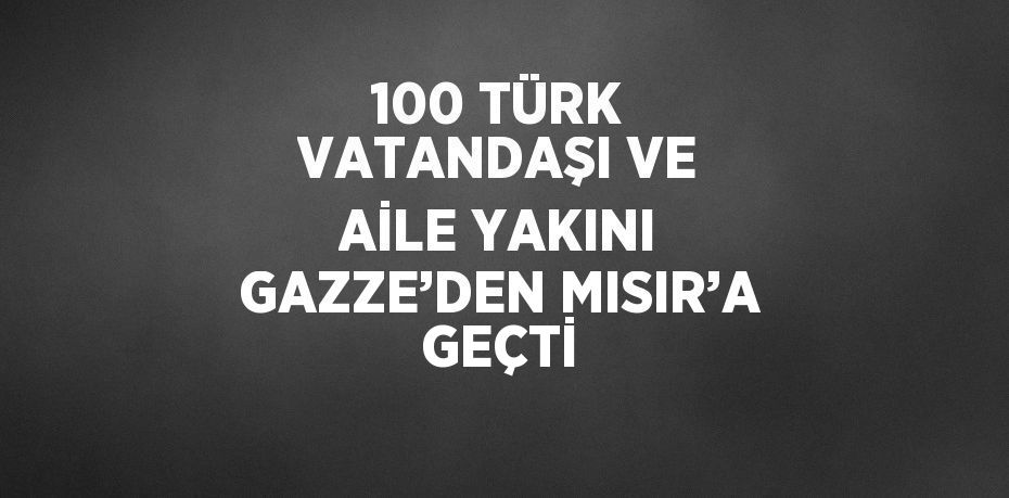 100 TÜRK VATANDAŞI VE AİLE YAKINI GAZZE’DEN MISIR’A GEÇTİ