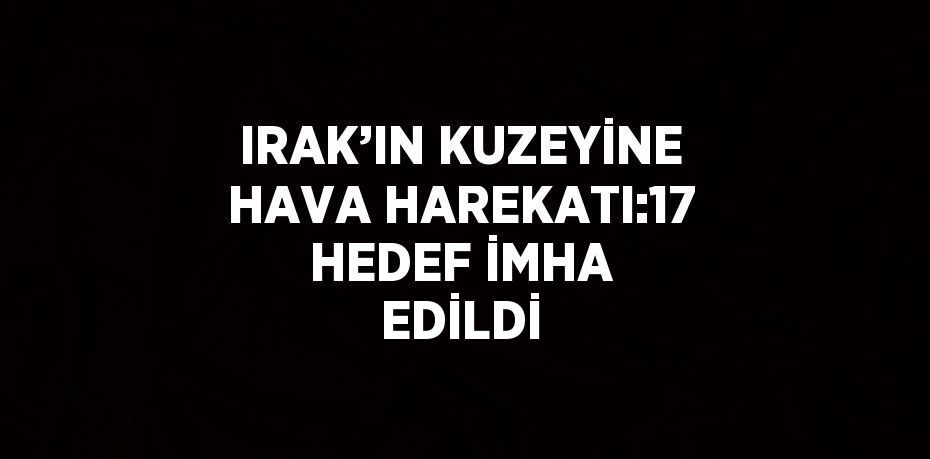 IRAK’IN KUZEYİNE HAVA HAREKATI:17 HEDEF İMHA EDİLDİ