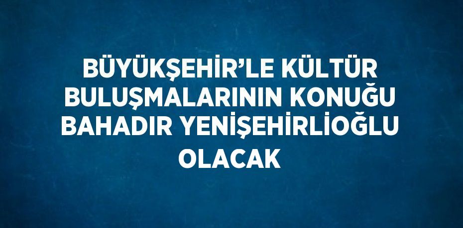 BÜYÜKŞEHİR’LE KÜLTÜR BULUŞMALARININ KONUĞU BAHADIR YENİŞEHİRLİOĞLU OLACAK