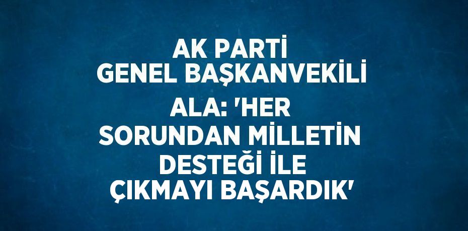 AK PARTİ GENEL BAŞKANVEKİLİ ALA: 'HER SORUNDAN MİLLETİN DESTEĞİ İLE ÇIKMAYI BAŞARDIK'