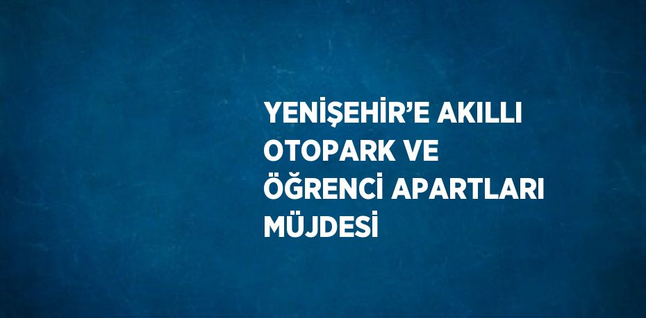 YENİŞEHİR’E AKILLI OTOPARK VE ÖĞRENCİ APARTLARI MÜJDESİ