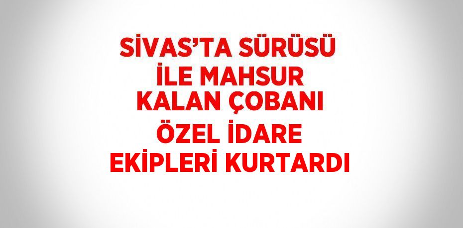 SİVAS’TA SÜRÜSÜ İLE MAHSUR KALAN ÇOBANI ÖZEL İDARE EKİPLERİ KURTARDI