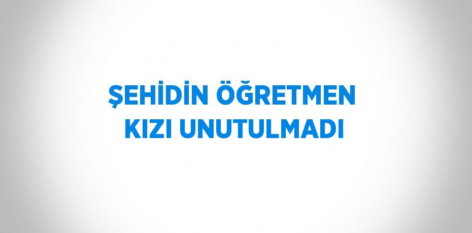 ŞEHİDİN ÖĞRETMEN KIZI UNUTULMADI