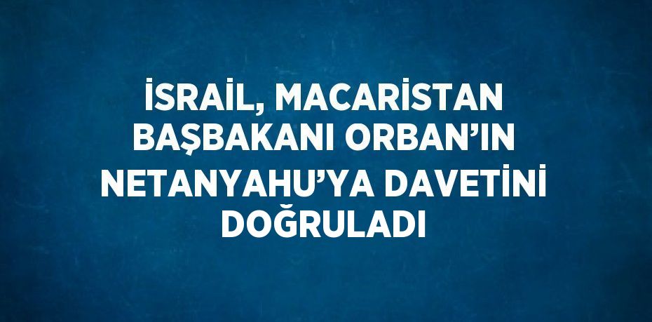 İSRAİL, MACARİSTAN BAŞBAKANI ORBAN’IN NETANYAHU’YA DAVETİNİ DOĞRULADI