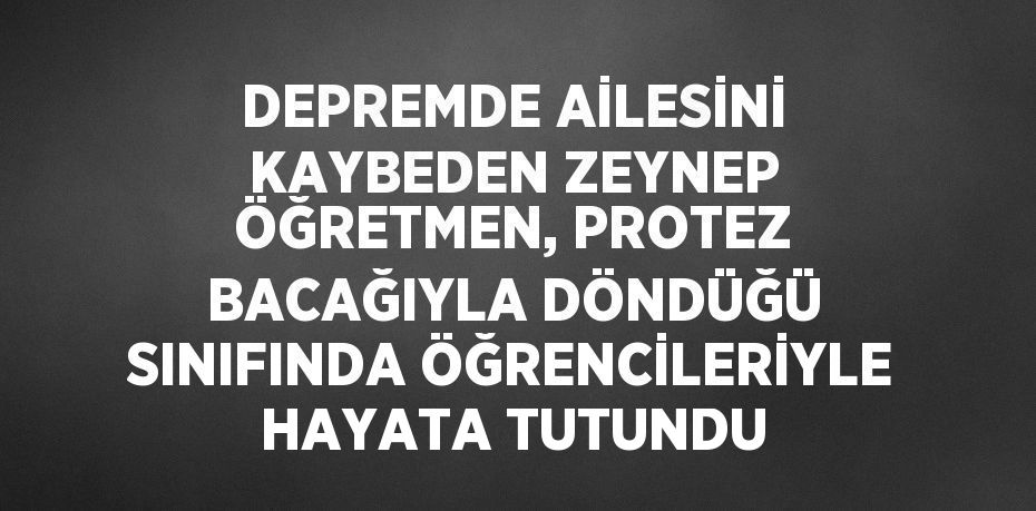 DEPREMDE AİLESİNİ KAYBEDEN ZEYNEP ÖĞRETMEN, PROTEZ BACAĞIYLA DÖNDÜĞÜ SINIFINDA ÖĞRENCİLERİYLE HAYATA TUTUNDU