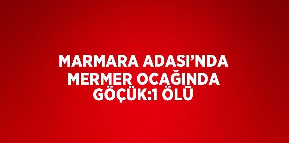 MARMARA ADASI’NDA MERMER OCAĞINDA GÖÇÜK:1 ÖLÜ