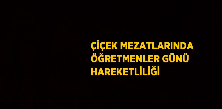 ÇİÇEK MEZATLARINDA ÖĞRETMENLER GÜNÜ HAREKETLİLİĞİ