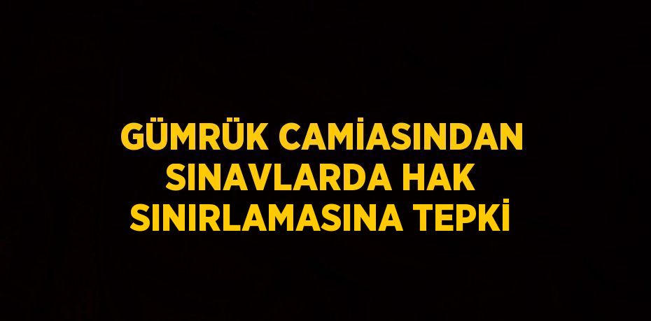 GÜMRÜK CAMİASINDAN SINAVLARDA HAK SINIRLAMASINA TEPKİ