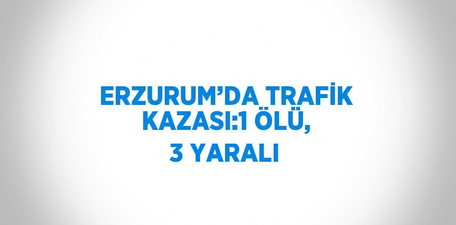 ERZURUM’DA TRAFİK KAZASI:1 ÖLÜ, 3 YARALI