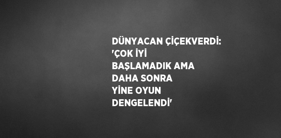 DÜNYACAN ÇİÇEKVERDİ: 'ÇOK İYİ BAŞLAMADIK AMA DAHA SONRA YİNE OYUN DENGELENDİ'