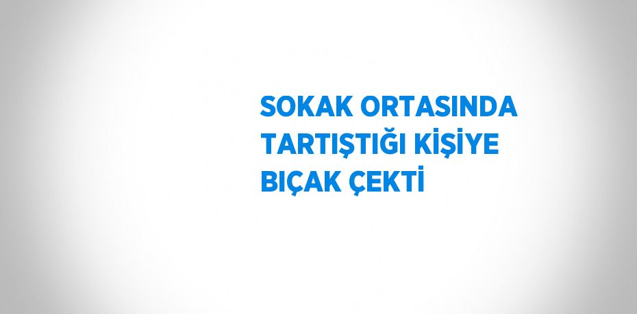 SOKAK ORTASINDA TARTIŞTIĞI KİŞİYE BIÇAK ÇEKTİ