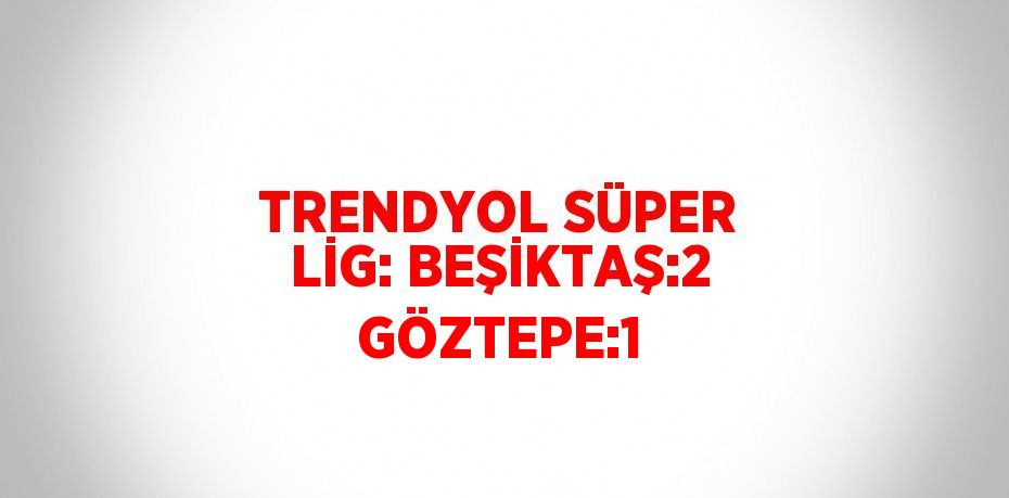 TRENDYOL SÜPER LİG: BEŞİKTAŞ:2 GÖZTEPE:1