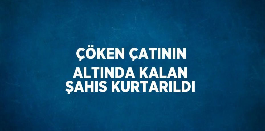 ÇÖKEN ÇATININ ALTINDA KALAN ŞAHIS KURTARILDI