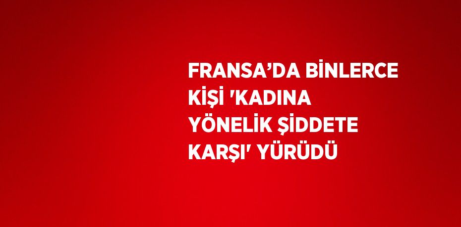 FRANSA’DA BİNLERCE KİŞİ 'KADINA YÖNELİK ŞİDDETE KARŞI' YÜRÜDÜ