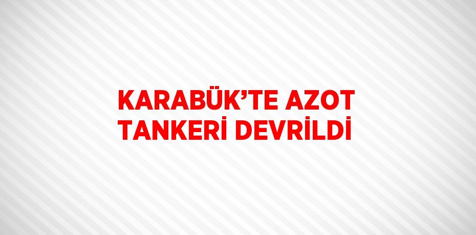 KARABÜK’TE AZOT TANKERİ DEVRİLDİ