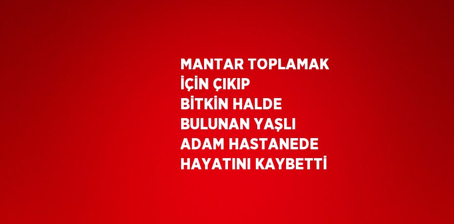 MANTAR TOPLAMAK İÇİN ÇIKIP BİTKİN HALDE BULUNAN YAŞLI ADAM HASTANEDE HAYATINI KAYBETTİ