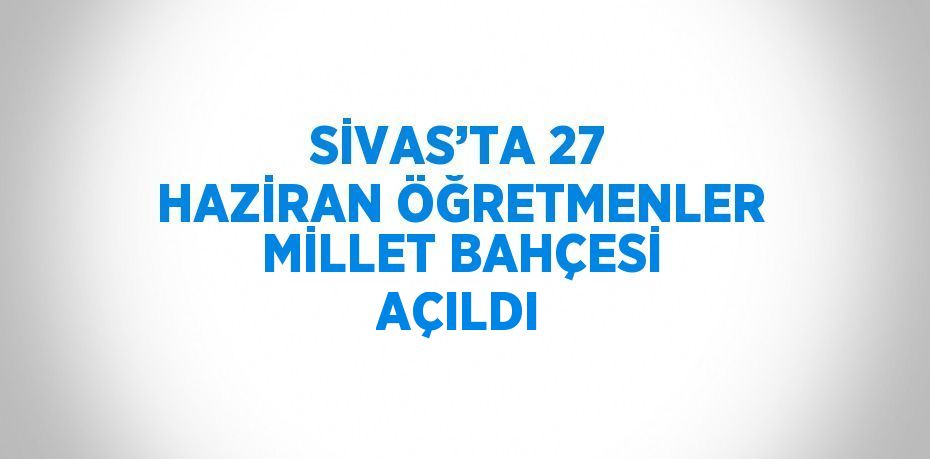 SİVAS’TA 27 HAZİRAN ÖĞRETMENLER MİLLET BAHÇESİ AÇILDI