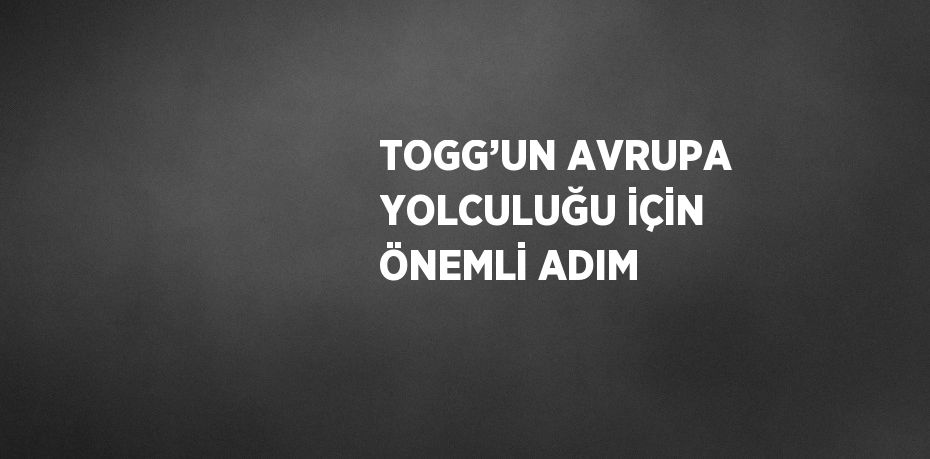 TOGG’UN AVRUPA YOLCULUĞU İÇİN ÖNEMLİ ADIM