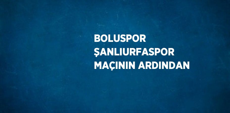 BOLUSPOR ŞANLIURFASPOR MAÇININ ARDINDAN