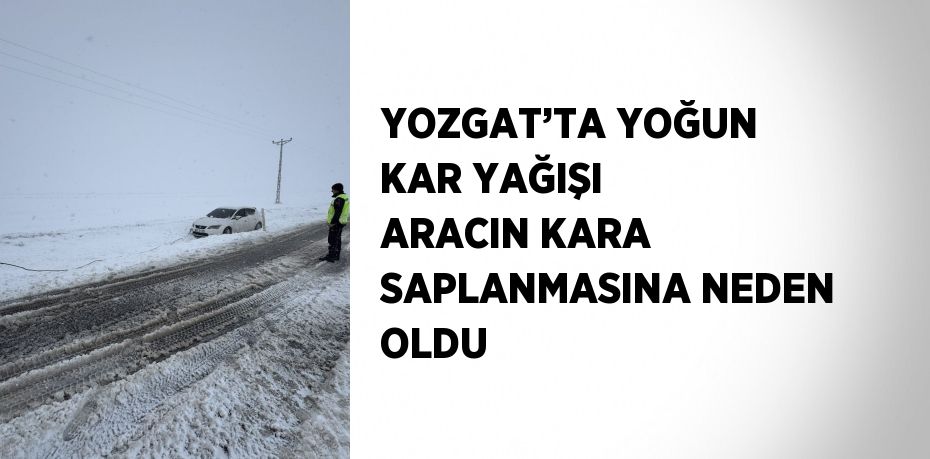 YOZGAT’TA YOĞUN KAR YAĞIŞI ARACIN KARA SAPLANMASINA NEDEN OLDU