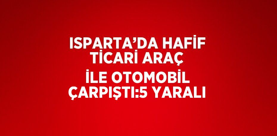 ISPARTA’DA HAFİF TİCARİ ARAÇ İLE OTOMOBİL ÇARPIŞTI:5 YARALI