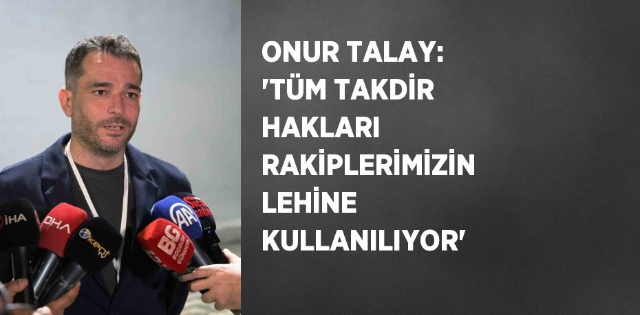 ONUR TALAY: 'TÜM TAKDİR HAKLARI RAKİPLERİMİZİN LEHİNE KULLANILIYOR'