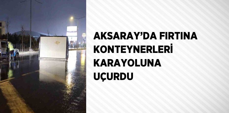 AKSARAY’DA FIRTINA KONTEYNERLERİ KARAYOLUNA UÇURDU