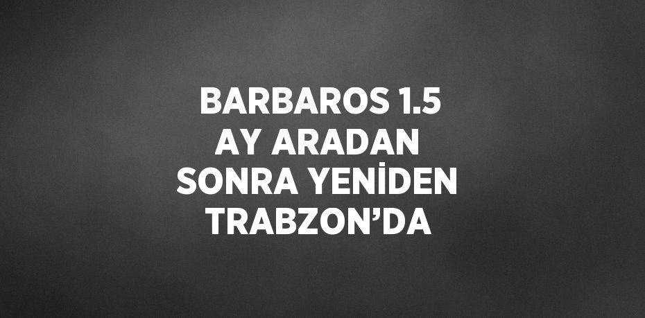 BARBAROS 1.5 AY ARADAN SONRA YENİDEN TRABZON’DA