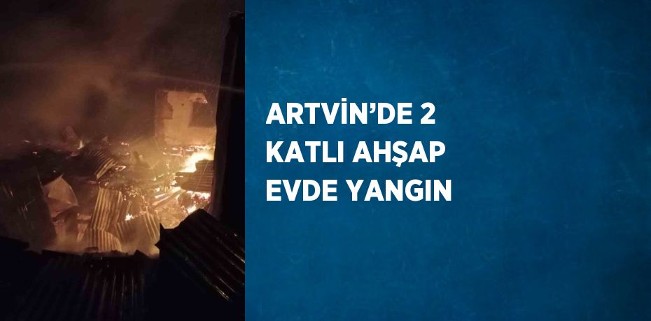 ARTVİN’DE 2 KATLI AHŞAP EVDE YANGIN