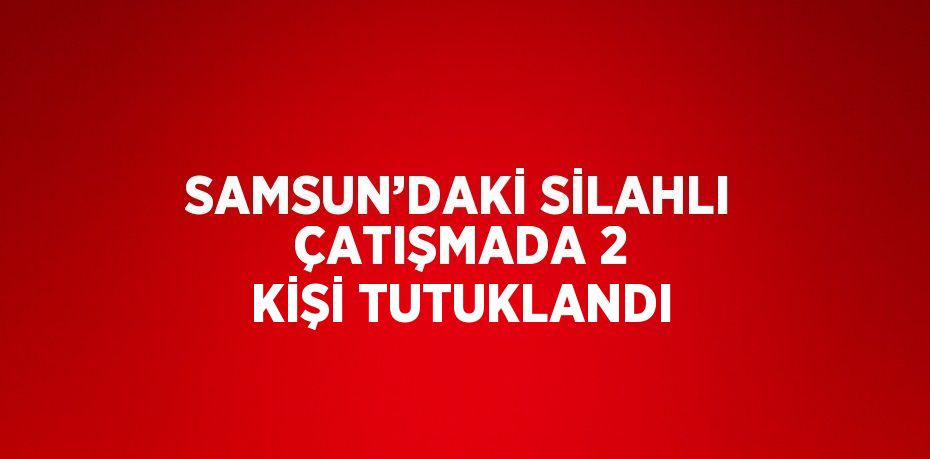 SAMSUN’DAKİ SİLAHLI ÇATIŞMADA 2 KİŞİ TUTUKLANDI