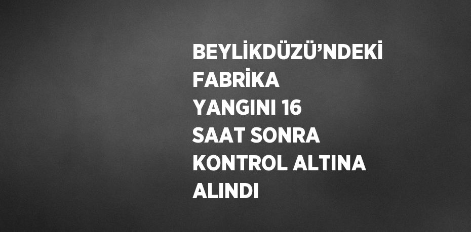 BEYLİKDÜZÜ’NDEKİ FABRİKA YANGINI 16 SAAT SONRA KONTROL ALTINA ALINDI