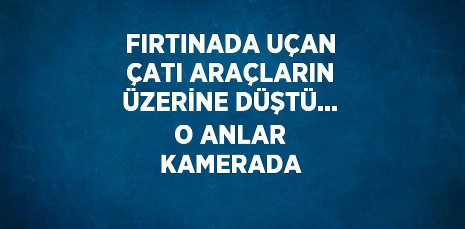 FIRTINADA UÇAN ÇATI ARAÇLARIN ÜZERİNE DÜŞTÜ... O ANLAR KAMERADA