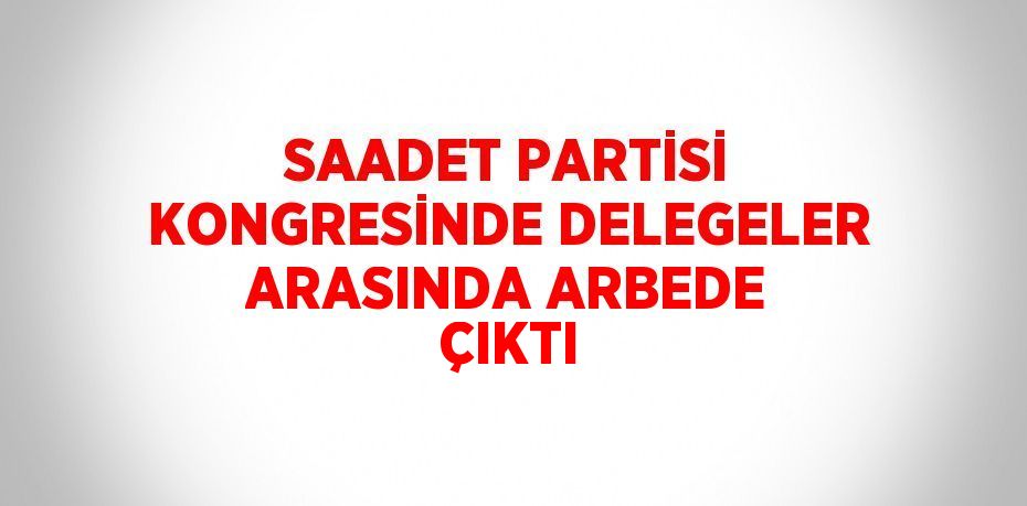 SAADET PARTİSİ KONGRESİNDE DELEGELER ARASINDA ARBEDE ÇIKTI