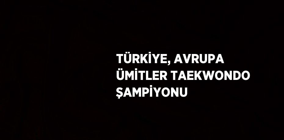 TÜRKİYE, AVRUPA ÜMİTLER TAEKWONDO ŞAMPİYONU