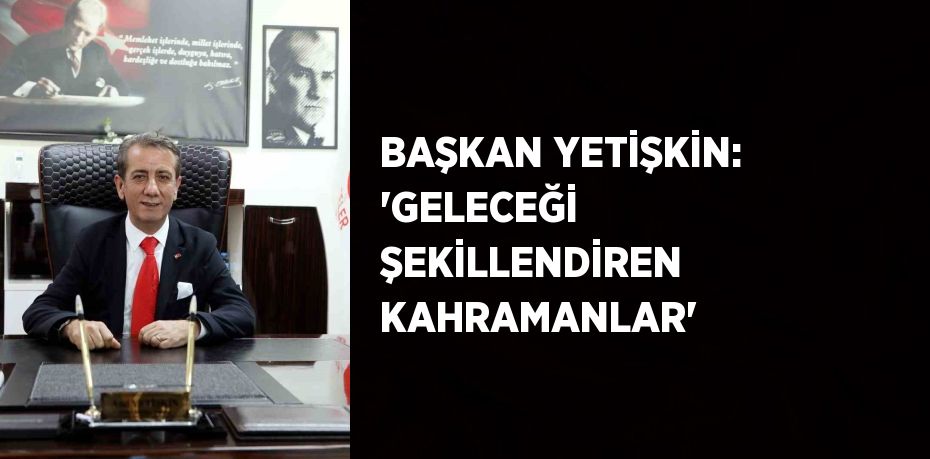 BAŞKAN YETİŞKİN: 'GELECEĞİ ŞEKİLLENDİREN KAHRAMANLAR'