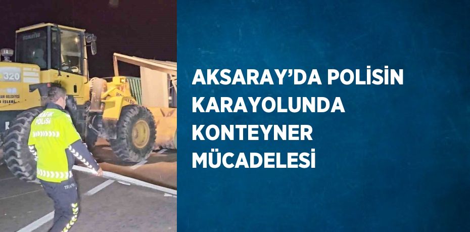 AKSARAY’DA POLİSİN KARAYOLUNDA KONTEYNER MÜCADELESİ