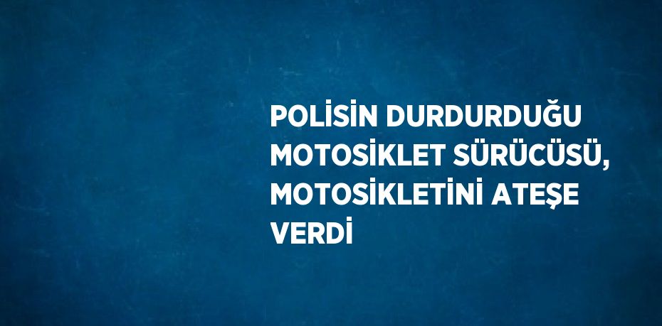 POLİSİN DURDURDUĞU MOTOSİKLET SÜRÜCÜSÜ, MOTOSİKLETİNİ ATEŞE VERDİ