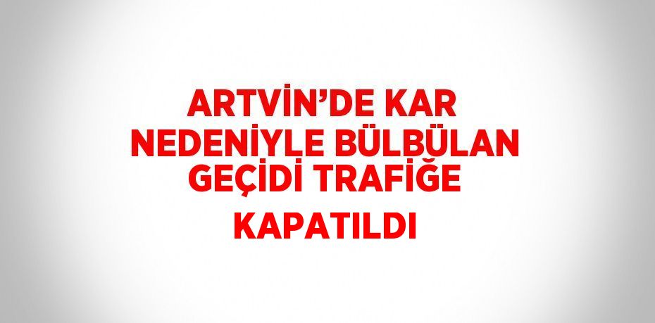 ARTVİN’DE KAR NEDENİYLE BÜLBÜLAN GEÇİDİ TRAFİĞE KAPATILDI