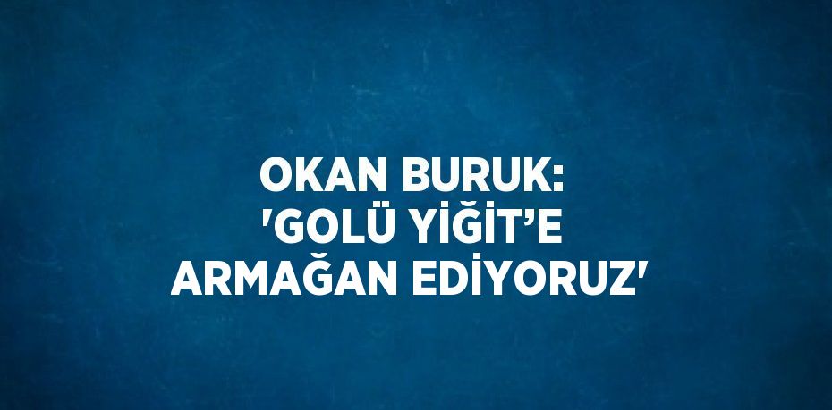 OKAN BURUK: 'GOLÜ YİĞİT’E ARMAĞAN EDİYORUZ'