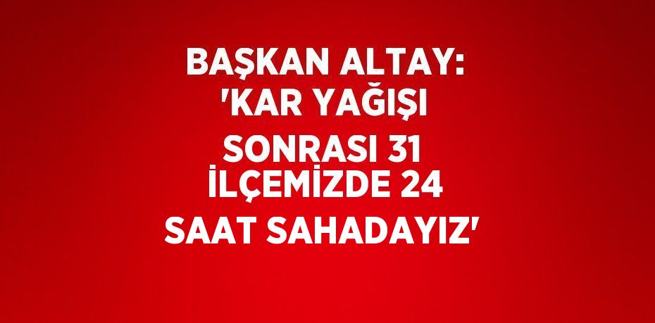 BAŞKAN ALTAY: 'KAR YAĞIŞI SONRASI 31 İLÇEMİZDE 24 SAAT SAHADAYIZ'