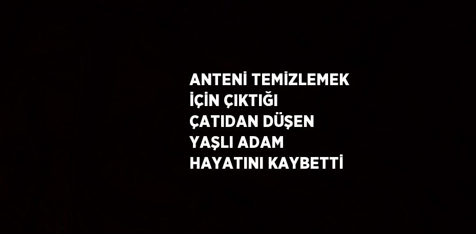 ANTENİ TEMİZLEMEK İÇİN ÇIKTIĞI ÇATIDAN DÜŞEN YAŞLI ADAM HAYATINI KAYBETTİ