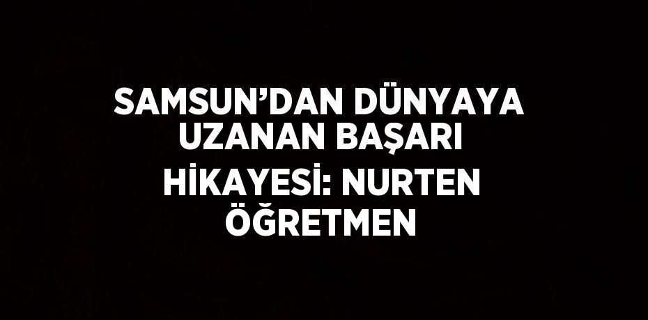 SAMSUN’DAN DÜNYAYA UZANAN BAŞARI HİKAYESİ: NURTEN ÖĞRETMEN