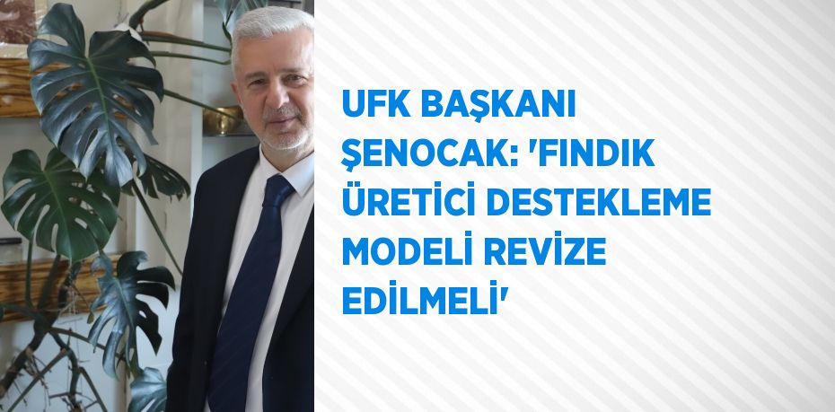 UFK BAŞKANI ŞENOCAK: 'FINDIK ÜRETİCİ DESTEKLEME MODELİ REVİZE EDİLMELİ'