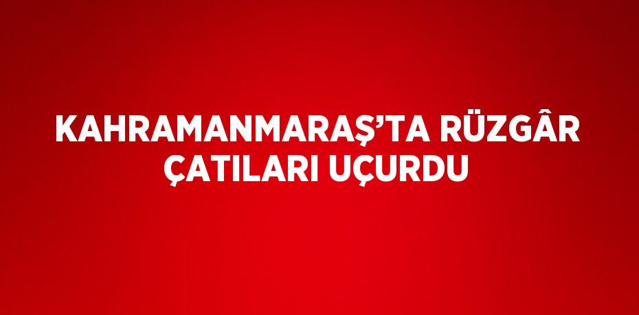 KAHRAMANMARAŞ’TA RÜZGÂR ÇATILARI UÇURDU