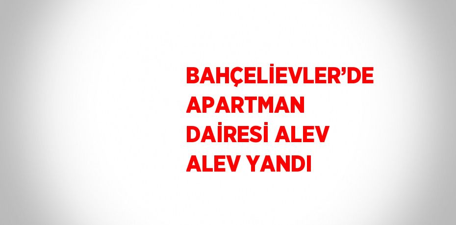 BAHÇELİEVLER’DE APARTMAN DAİRESİ ALEV ALEV YANDI