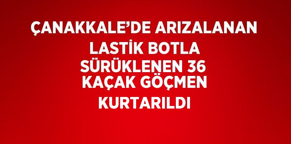 ÇANAKKALE’DE ARIZALANAN LASTİK BOTLA SÜRÜKLENEN 36 KAÇAK GÖÇMEN KURTARILDI