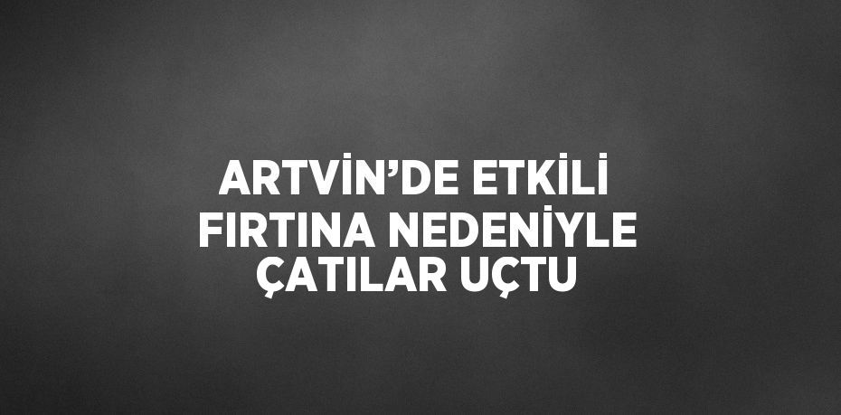 ARTVİN’DE ETKİLİ FIRTINA NEDENİYLE ÇATILAR UÇTU