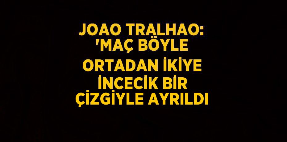 JOAO TRALHAO: 'MAÇ BÖYLE ORTADAN İKİYE İNCECİK BİR ÇİZGİYLE AYRILDI