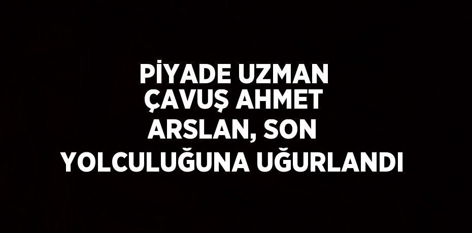 PİYADE UZMAN ÇAVUŞ AHMET ARSLAN, SON YOLCULUĞUNA UĞURLANDI