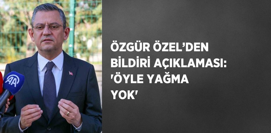 ÖZGÜR ÖZEL’DEN BİLDİRİ AÇIKLAMASI: 'ÖYLE YAĞMA YOK'